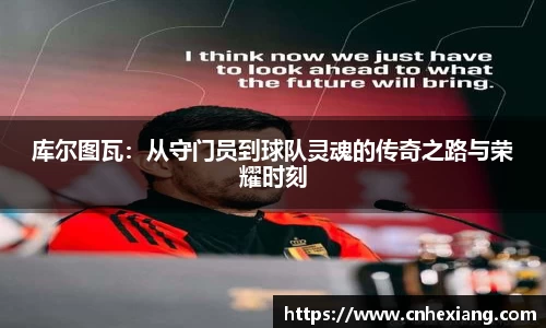 库尔图瓦：从守门员到球队灵魂的传奇之路与荣耀时刻
