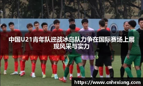中国U21青年队迎战冰岛队力争在国际赛场上展现风采与实力